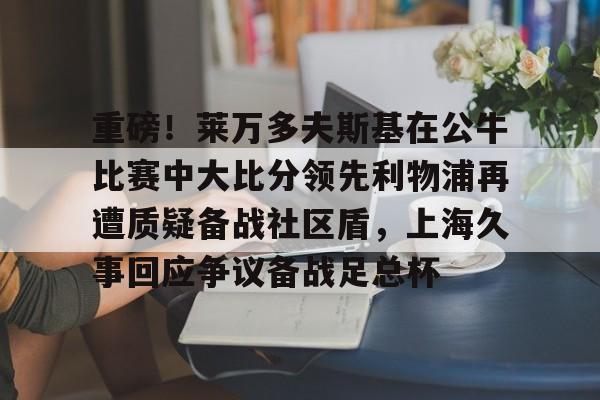  重磅！莱万多夫斯基在公牛比赛中大比分领先利物浦再遭质疑备战社区盾，上海久事回应争议备战足总杯