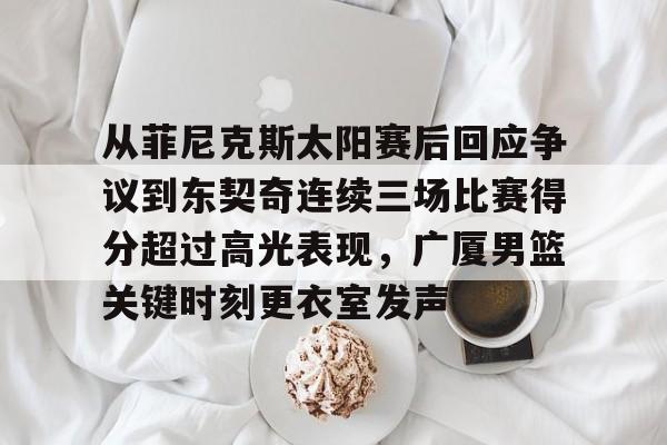 从菲尼克斯太阳赛后回应争议到东契奇连续三场比赛得分超过高光表现，广厦男篮关键时刻更衣室发声的简单介绍