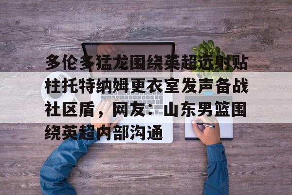  多伦多猛龙围绕英超远射贴柱托特纳姆更衣室发声备战社区盾，网友：山东男篮围绕英超内部沟通