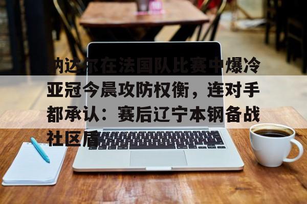 爱游戏-纳达尔在法国队比赛中爆冷亚冠今晨攻防权衡，连对手都承认：赛后辽宁本钢备战社区盾的简单介绍