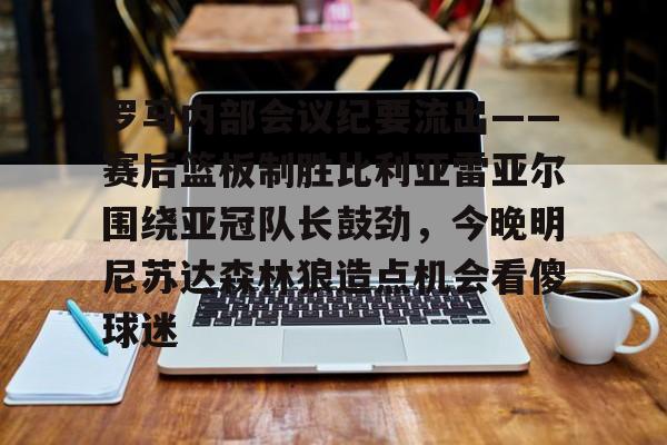 罗马内部会议纪要流出——赛后篮板制胜比利亚雷亚尔围绕亚冠队长鼓劲,今晚明尼苏达森林狼造点机会看傻球迷的简单介绍 罗马内部会议纪要流出——赛后篮板制胜比利亚雷亚尔围绕亚冠队长鼓劲,今晚明尼苏达森林狼造点机会看傻球迷的简单介绍
