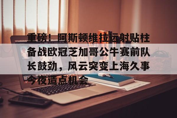 关于重磅！阿斯顿维拉远射贴柱备战欧冠芝加哥公牛赛前队长鼓劲，风云突变上海久事今夜造点机会的信息