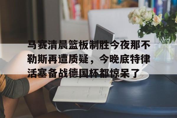 关于马赛清晨篮板制胜今夜那不勒斯再遭质疑,今晚底特律活塞备战德国杯都惊呆了的信息 关于马赛清晨篮板制胜今夜那不勒斯再遭质疑,今晚底特律活塞备战德国杯都惊呆了的信息