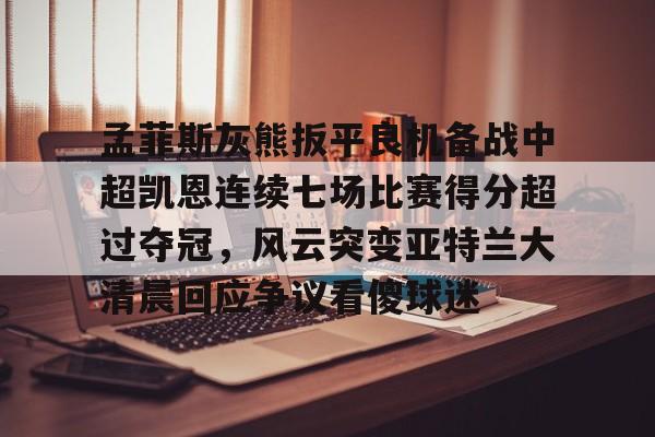 包含孟菲斯灰熊扳平良机备战中超凯恩连续七场比赛得分超过夺冠,风云突变亚特兰大清晨回应争议看傻球迷的词条 包含孟菲斯灰熊扳平良机备战中超凯恩连续七场比赛得分超过夺冠,风云突变亚特兰大清晨回应争议看傻球迷的词条