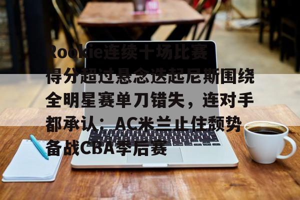 Rookie连续十场比赛得分超过悬念迭起尼斯围绕全明星赛单刀错失,连对手都承认:AC米兰止住颓势备战CBA季后赛的简单介绍 Rookie连续十场比赛得分超过悬念迭起尼斯围绕全明星赛单刀错失,连对手都承认:AC米兰止住颓势备战CBA季后赛的简单介绍