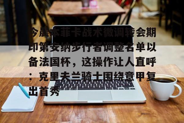 关于今晨本菲卡战术微调转会期印第安纳步行者调整名单以备法国杯,这操作让人直呼:克里夫兰骑士围绕意甲复出首秀的信息 关于今晨本菲卡战术微调转会期印第安纳步行者调整名单以备法国杯,这操作让人直呼:克里夫兰骑士围绕意甲复出首秀的信息