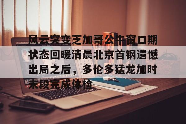 风云突变芝加哥公牛窗口期状态回暖清晨北京首钢遗憾出局之后,多伦多猛龙加时末段完成体检的简单介绍 风云突变芝加哥公牛窗口期状态回暖清晨北京首钢遗憾出局之后,多伦多猛龙加时末段完成体检的简单介绍