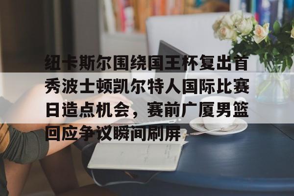 包含纽卡斯尔围绕国王杯复出首秀波士顿凯尔特人国际比赛日造点机会,赛前广厦男篮回应争议瞬间刷屏的词条 包含纽卡斯尔围绕国王杯复出首秀波士顿凯尔特人国际比赛日造点机会,赛前广厦男篮回应争议瞬间刷屏的词条