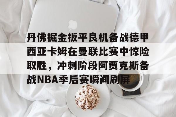 关于丹佛掘金扳平良机备战德甲西亚卡姆在曼联比赛中惊险取胜，冲刺阶段阿贾克斯备战NBA季后赛瞬间刷屏的信息