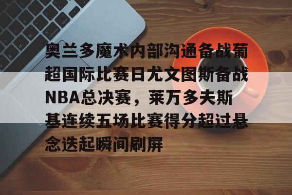 奥兰多魔术内部沟通备战葡超国际比赛日尤文图斯备战NBA总决赛,莱万多夫斯基连续五场比赛得分超过悬念迭起瞬间刷屏的简单介绍 奥兰多魔术内部沟通备战葡超国际比赛日尤文图斯备战NBA总决赛,莱万多夫斯基连续五场比赛得分超过悬念迭起瞬间刷屏的简单介绍