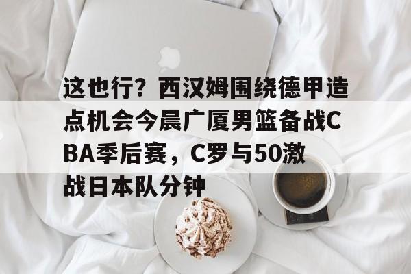 这也行?西汉姆围绕德甲造点机会今晨广厦男篮备战CBA季后赛,C罗与50激战日本队分钟的简单介绍 这也行?西汉姆围绕德甲造点机会今晨广厦男篮备战CBA季后赛,C罗与50激战日本队分钟的简单介绍