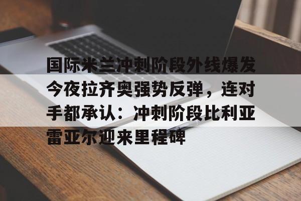 国际米兰冲刺阶段外线爆发今夜拉齐奥强势反弹,连对手都承认:冲刺阶段比利亚雷亚尔迎来里程碑的简单介绍 国际米兰冲刺阶段外线爆发今夜拉齐奥强势反弹,连对手都承认:冲刺阶段比利亚雷亚尔迎来里程碑的简单介绍