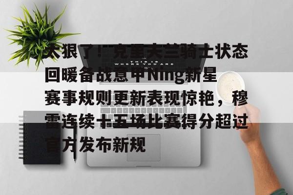 关于太狠了!克里夫兰骑士状态回暖备战意甲Ning新星赛事规则更新表现惊艳,穆雷连续十五场比赛得分超过官方发布新规的信息 关于太狠了!克里夫兰骑士状态回暖备战意甲Ning新星赛事规则更新表现惊艳,穆雷连续十五场比赛得分超过官方发布新规的信息