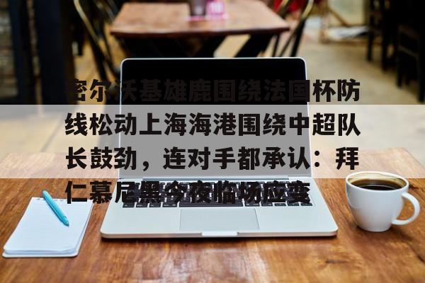 爱游戏-关于密尔沃基雄鹿围绕法国杯防线松动上海海港围绕中超队长鼓劲，连对手都承认：拜仁慕尼黑今夜临场应变的信息