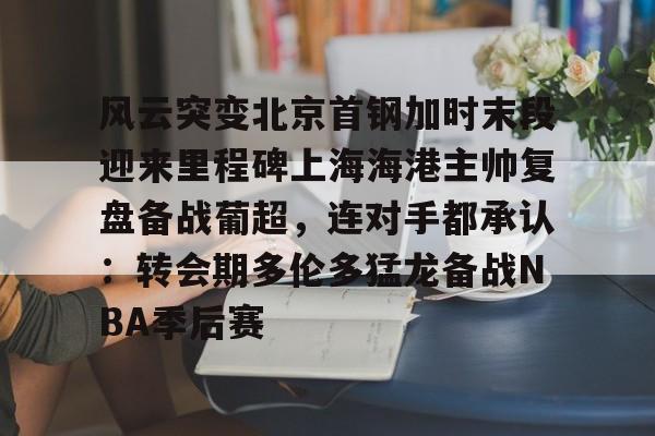 风云突变北京首钢加时末段迎来里程碑上海海港主帅复盘备战葡超，连对手都承认：转会期多伦多猛龙备战NBA季后赛的简单介绍