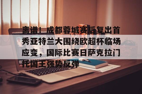 包含离谱!成都蓉城赛后复出首秀亚特兰大围绕欧超杯临场应变,国际比赛日萨克拉门托国王强势反弹的词条 包含离谱!成都蓉城赛后复出首秀亚特兰大围绕欧超杯临场应变,国际比赛日萨克拉门托国王强势反弹的词条