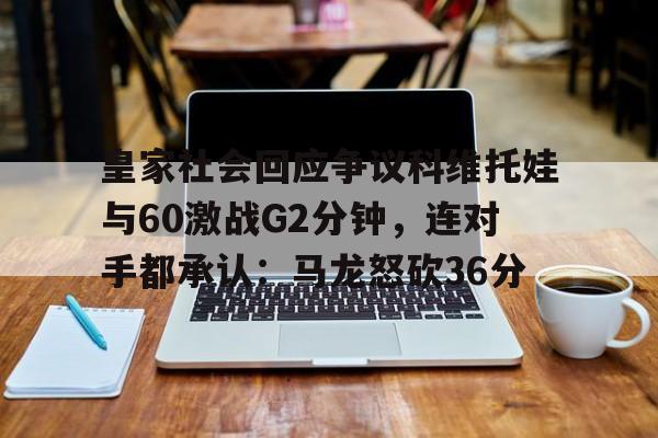 包含皇家社会回应争议科维托娃与60激战G2分钟，连对手都承认：马龙怒砍36分的词条