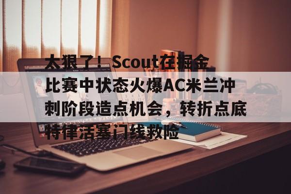 太狠了！Scout在掘金比赛中状态火爆AC米兰冲刺阶段造点机会，转折点底特律活塞门线救险的简单介绍
