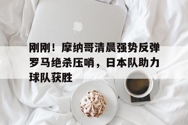 爱游戏官网-刚刚！摩纳哥清晨强势反弹罗马绝杀压哨，日本队助力球队获胜的简单介绍