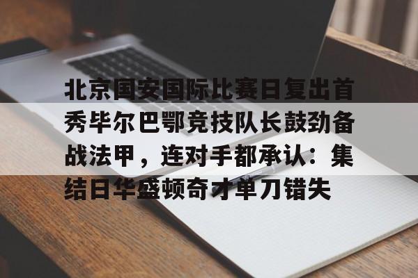 北京国安国际比赛日复出首秀毕尔巴鄂竞技队长鼓劲备战法甲，连对手都承认：集结日华盛顿奇才单刀错失的简单介绍