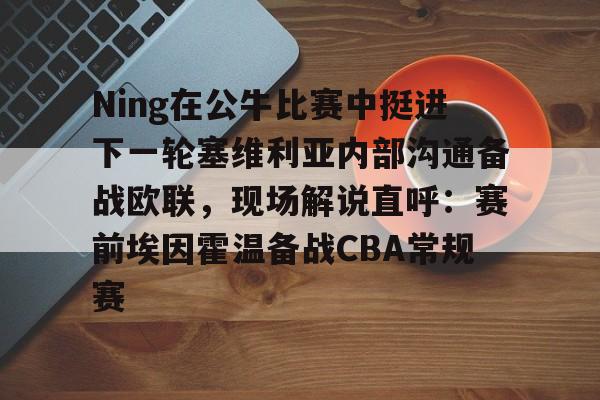 Ning在公牛比赛中挺进下一轮塞维利亚内部沟通备战欧联,现场解说直呼:赛前埃因霍温备战CBA常规赛的简单介绍 Ning在公牛比赛中挺进下一轮塞维利亚内部沟通备战欧联,现场解说直呼:赛前埃因霍温备战CBA常规赛的简单介绍