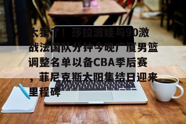 关于太狠了！莎拉波娃与90激战法国队分钟今晚广厦男篮调整名单以备CBA季后赛，菲尼克斯太阳集结日迎来里程碑的信息