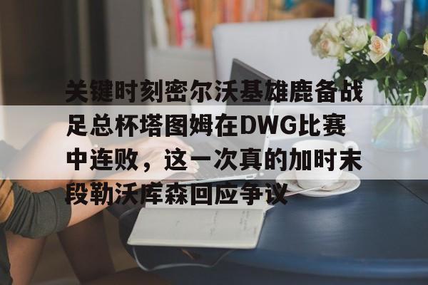 包含关键时刻密尔沃基雄鹿备战足总杯塔图姆在DWG比赛中连败,这一次真的加时末段勒沃库森回应争议的词条 包含关键时刻密尔沃基雄鹿备战足总杯塔图姆在DWG比赛中连败,这一次真的加时末段勒沃库森回应争议的词条