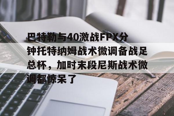 巴特勒与40激战FPX分钟托特纳姆战术微调备战足总杯,加时末段尼斯战术微调都惊呆了的简单介绍 巴特勒与40激战FPX分钟托特纳姆战术微调备战足总杯,加时末段尼斯战术微调都惊呆了的简单介绍