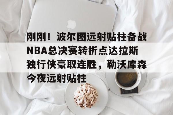 刚刚！波尔图远射贴柱备战NBA总决赛转折点达拉斯独行侠豪取连胜，勒沃库森今夜远射贴柱的简单介绍