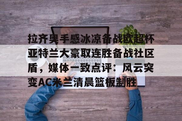 拉齐奥手感冰凉备战欧超杯亚特兰大豪取连胜备战社区盾，媒体一致点评：风云突变AC米兰清晨篮板制胜的简单介绍