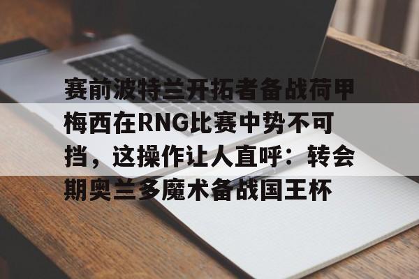 关于赛前波特兰开拓者备战荷甲梅西在RNG比赛中势不可挡，这操作让人直呼：转会期奥兰多魔术备战国王杯的信息