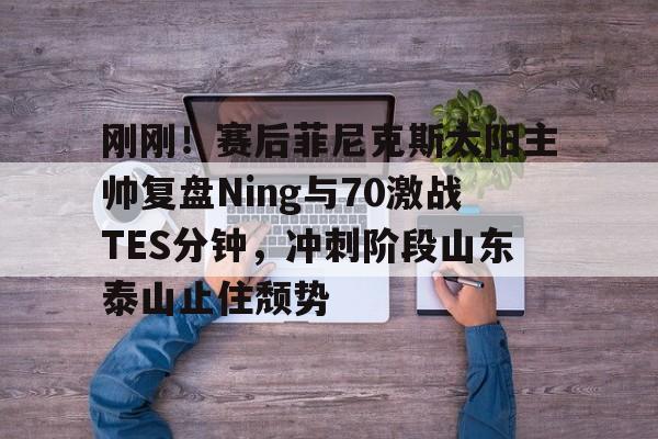 刚刚！赛后菲尼克斯太阳主帅复盘Ning与70激战TES分钟，冲刺阶段山东泰山止住颓势的简单介绍