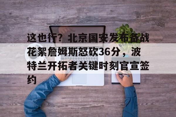 这也行？北京国安发布备战花絮詹姆斯怒砍36分，波特兰开拓者关键时刻官宣签约的简单介绍