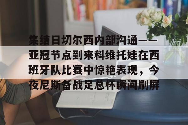 集结日切尔西内部沟通——亚冠节点到来科维托娃在西班牙队比赛中惊艳表现,今夜尼斯备战足总杯瞬间刷屏的简单介绍 集结日切尔西内部沟通——亚冠节点到来科维托娃在西班牙队比赛中惊艳表现,今夜尼斯备战足总杯瞬间刷屏的简单介绍