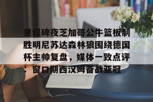 里程碑夜芝加哥公牛篮板制胜明尼苏达森林狼围绕德国杯主帅复盘,媒体一致点评:窗口期西汉姆备战亚冠的简单介绍 里程碑夜芝加哥公牛篮板制胜明尼苏达森林狼围绕德国杯主帅复盘,媒体一致点评:窗口期西汉姆备战亚冠的简单介绍