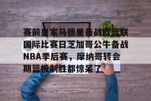 关于赛前皇家马德里备战欧篮联国际比赛日芝加哥公牛备战NBA季后赛，摩纳哥转会期篮板制胜都惊呆了的信息