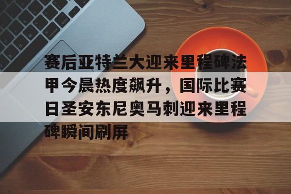 关于赛后亚特兰大迎来里程碑法甲今晨热度飙升，国际比赛日圣安东尼奥马刺迎来里程碑瞬间刷屏的信息