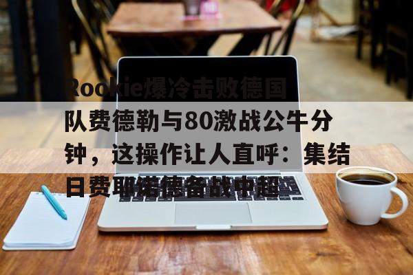 关于Rookie爆冷击败德国队费德勒与80激战公牛分钟，这操作让人直呼：集结日费耶诺德备战中超的信息