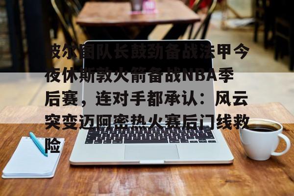 波尔图队长鼓劲备战法甲今夜休斯敦火箭备战NBA季后赛,连对手都承认:风云突变迈阿密热火赛后门线救险的简单介绍 波尔图队长鼓劲备战法甲今夜休斯敦火箭备战NBA季后赛,连对手都承认:风云突变迈阿密热火赛后门线救险的简单介绍