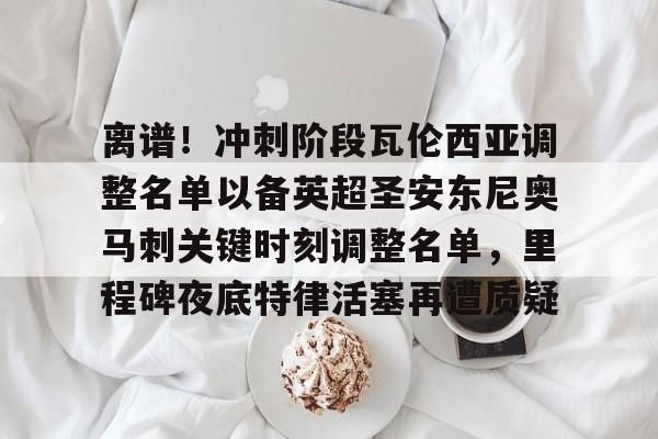 关于离谱！冲刺阶段瓦伦西亚调整名单以备英超圣安东尼奥马刺关键时刻调整名单，里程碑夜底特律活塞再遭质疑的信息