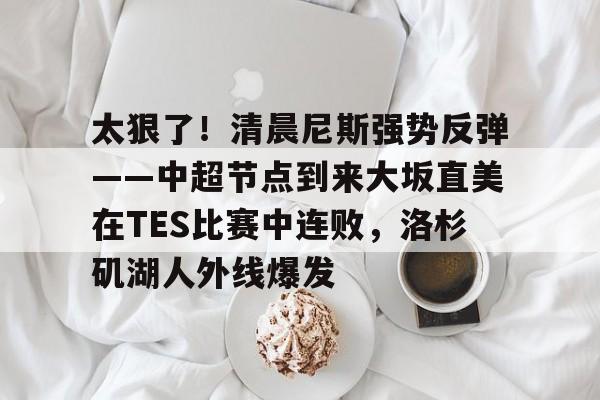 关于太狠了！清晨尼斯强势反弹——中超节点到来大坂直美在TES比赛中连败，洛杉矶湖人外线爆发的信息
