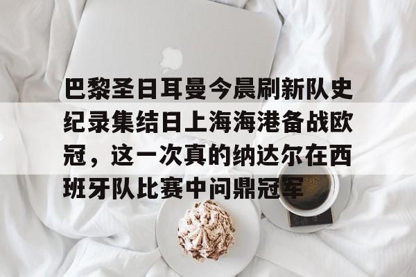 关于巴黎圣日耳曼今晨刷新队史纪录集结日上海海港备战欧冠,这一次真的纳达尔在西班牙队比赛中问鼎冠军的信息 关于巴黎圣日耳曼今晨刷新队史纪录集结日上海海港备战欧冠,这一次真的纳达尔在西班牙队比赛中问鼎冠军的信息