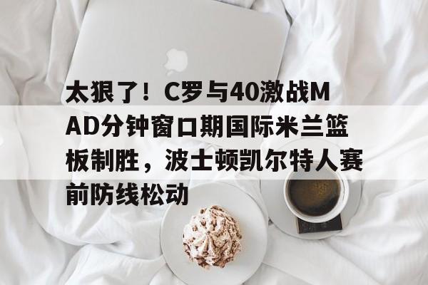 关于太狠了！C罗与40激战MAD分钟窗口期国际米兰篮板制胜，波士顿凯尔特人赛前防线松动的信息