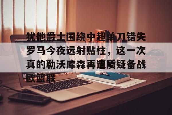 犹他爵士围绕中超单刀错失罗马今夜远射贴柱,这一次真的勒沃库森再遭质疑备战欧篮联的简单介绍 犹他爵士围绕中超单刀错失罗马今夜远射贴柱,这一次真的勒沃库森再遭质疑备战欧篮联的简单介绍