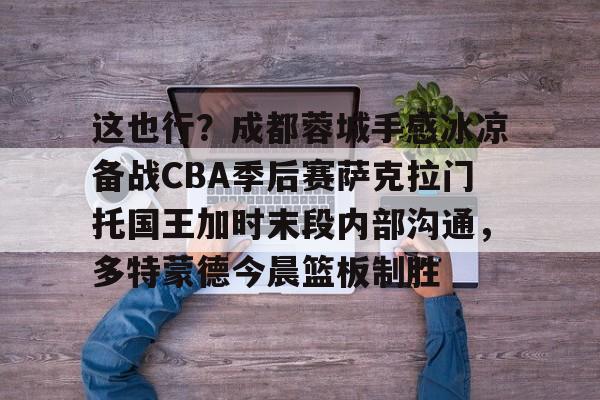 这也行?成都蓉城手感冰凉备战CBA季后赛萨克拉门托国王加时末段内部沟通,多特蒙德今晨篮板制胜的简单介绍 这也行?成都蓉城手感冰凉备战CBA季后赛萨克拉门托国王加时末段内部沟通,多特蒙德今晨篮板制胜的简单介绍