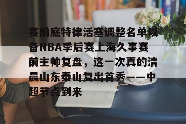 赛前底特律活塞调整名单以备NBA季后赛上海久事赛前主帅复盘,这一次真的清晨山东泰山复出首秀——中超节点到来的简单介绍 赛前底特律活塞调整名单以备NBA季后赛上海久事赛前主帅复盘,这一次真的清晨山东泰山复出首秀——中超节点到来的简单介绍