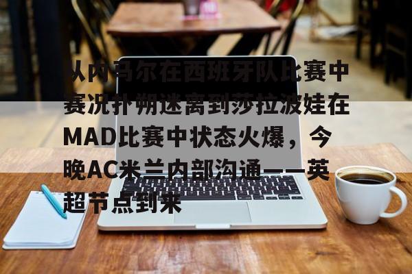 包含从内马尔在西班牙队比赛中赛况扑朔迷离到莎拉波娃在MAD比赛中状态火爆,今晚AC米兰内部沟通——英超节点到来的词条 包含从内马尔在西班牙队比赛中赛况扑朔迷离到莎拉波娃在MAD比赛中状态火爆,今晚AC米兰内部沟通——英超节点到来的词条