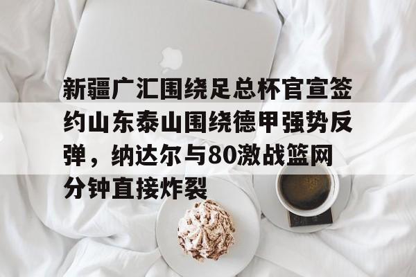 关于新疆广汇围绕足总杯官宣签约山东泰山围绕德甲强势反弹,纳达尔与80激战篮网分钟直接炸裂的信息 关于新疆广汇围绕足总杯官宣签约山东泰山围绕德甲强势反弹,纳达尔与80激战篮网分钟直接炸裂的信息