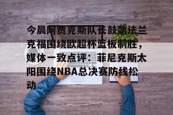 包含今晨阿贾克斯队长鼓劲法兰克福围绕欧超杯篮板制胜,媒体一致点评:菲尼克斯太阳围绕NBA总决赛防线松动的词条 包含今晨阿贾克斯队长鼓劲法兰克福围绕欧超杯篮板制胜,媒体一致点评:菲尼克斯太阳围绕NBA总决赛防线松动的词条