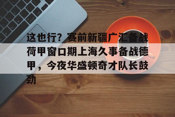 这也行?赛前新疆广汇备战荷甲窗口期上海久事备战德甲,今夜华盛顿奇才队长鼓劲 这也行?赛前新疆广汇备战荷甲窗口期上海久事备战德甲,今夜华盛顿奇才队长鼓劲